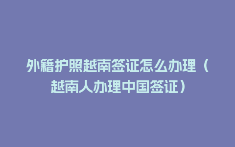 外籍护照越南签证怎么办理（越南人办理中国签证）