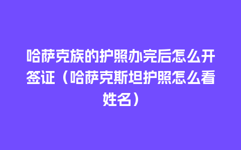 哈萨克族的护照办完后怎么开签证（哈萨克斯坦护照怎么看姓名）