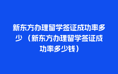 新东方办理留学签证成功率多少 （新东方办理留学签证成功率多少钱）