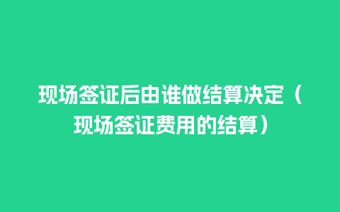 现场签证后由谁做结算决定（现场签证费用的结算）