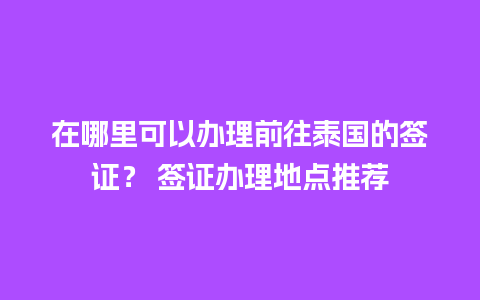 在哪里可以办理前往泰国的签证？ 签证办理地点推荐