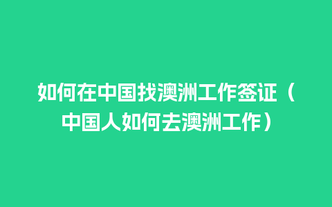 如何在中国找澳洲工作签证（中国人如何去澳洲工作）