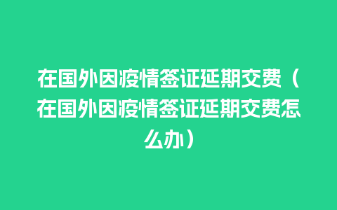 在国外因疫情签证延期交费（在国外因疫情签证延期交费怎么办）