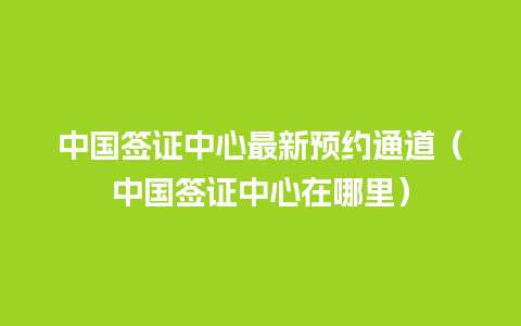 中国签证中心最新预约通道（中国签证中心在哪里）