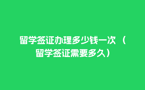 留学签证办理多少钱一次 （留学签证需要多久）