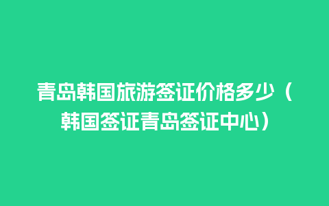 青岛韩国旅游签证价格多少（韩国签证青岛签证中心）