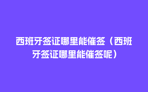 西班牙签证哪里能催签（西班牙签证哪里能催签呢）