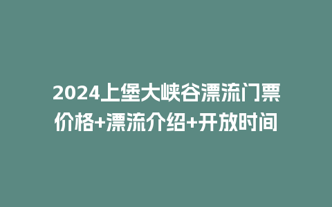 2024上堡大峡谷漂流门票价格+漂流介绍+开放时间