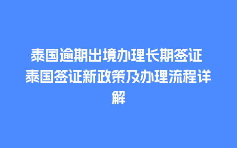 泰国逾期出境办理长期签证 泰国签证新政策及办理流程详解