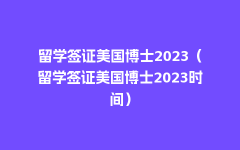 留学签证美国博士2023（留学签证美国博士2023时间）