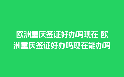 欧洲重庆签证好办吗现在 欧洲重庆签证好办吗现在能办吗