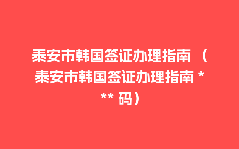 泰安市韩国签证办理指南 （泰安市韩国签证办理指南 *** 码）