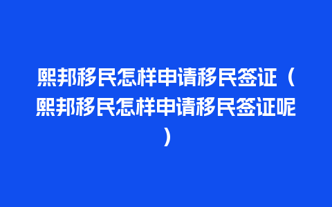 熙邦移民怎样申请移民签证（熙邦移民怎样申请移民签证呢）