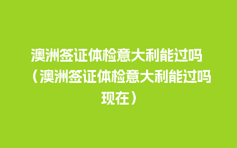 澳洲签证体检意大利能过吗 （澳洲签证体检意大利能过吗现在）