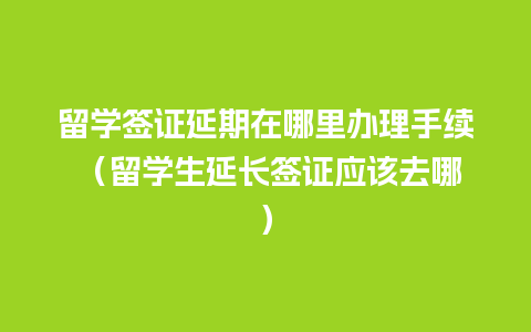 留学签证延期在哪里办理手续 （留学生延长签证应该去哪）