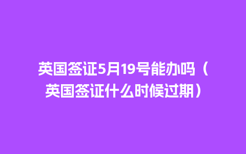 英国签证5月19号能办吗（英国签证什么时候过期）