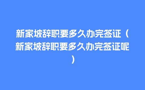 新家坡辞职要多久办完签证（新家坡辞职要多久办完签证呢）