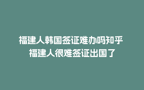 福建人韩国签证难办吗知乎 福建人很难签证出国了