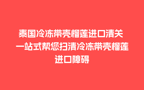 泰国冷冻带壳榴莲进口清关 一站式帮您扫清冷冻带壳榴莲进口障碍