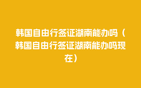 韩国自由行签证湖南能办吗（韩国自由行签证湖南能办吗现在）