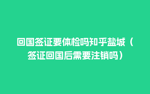 回国签证要体检吗知乎盐城（签证回国后需要注销吗）