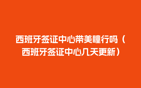 西班牙签证中心带美瞳行吗（西班牙签证中心几天更新）