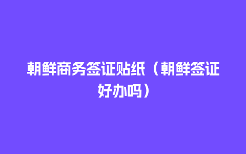 朝鲜商务签证贴纸（朝鲜签证好办吗）