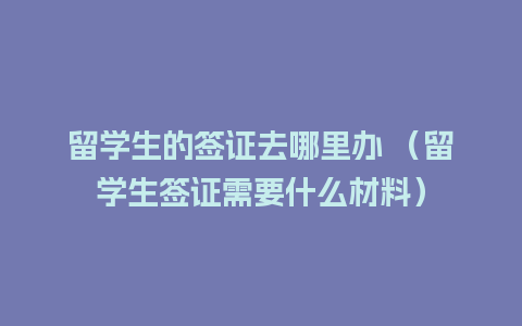 留学生的签证去哪里办 （留学生签证需要什么材料）