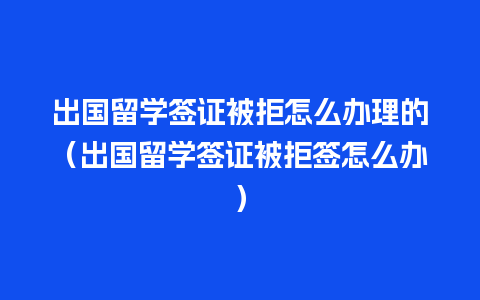 出国留学签证被拒怎么办理的（出国留学签证被拒签怎么办）