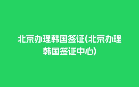 北京办理韩国签证(北京办理韩国签证中心)