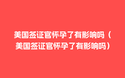 美国签证官怀孕了有影响吗（美国签证官怀孕了有影响吗）