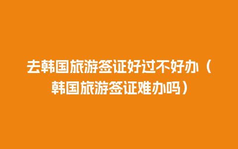 去韩国旅游签证好过不好办（韩国旅游签证难办吗）