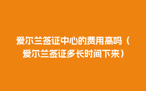 爱尔兰签证中心的费用高吗（爱尔兰签证多长时间下来）