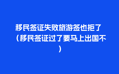 移民签证失败旅游签也拒了 （移民签证过了要马上出国不）