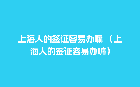 上海人的签证容易办嘛 （上海人的签证容易办嘛）