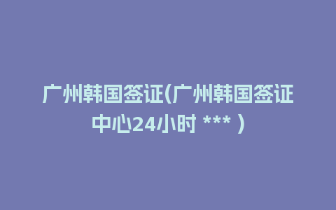 广州韩国签证(广州韩国签证中心24小时 *** )