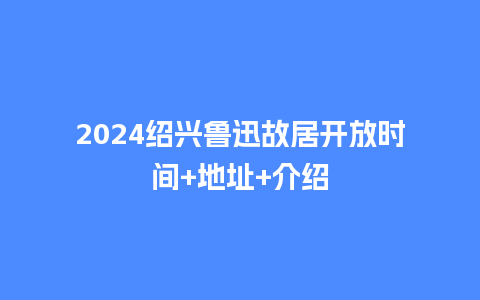 2024绍兴鲁迅故居开放时间+地址+介绍