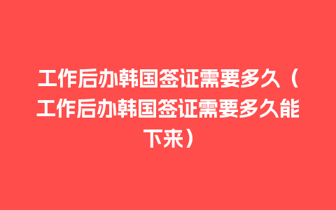 工作后办韩国签证需要多久（工作后办韩国签证需要多久能下来）