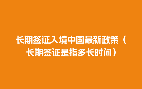 长期签证入境中国最新政策（长期签证是指多长时间）