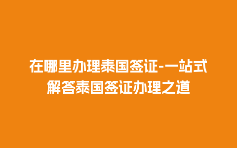 在哪里办理泰国签证-一站式解答泰国签证办理之道