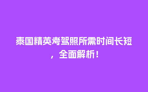 泰国精英考驾照所需时间长短，全面解析！