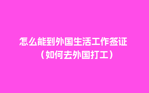 怎么能到外国生活工作签证 （如何去外国打工）