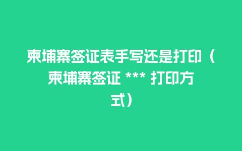 柬埔寨签证表手写还是打印（柬埔寨签证 *** 打印方式）