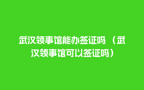 武汉领事馆能办签证吗 （武汉领事馆可以签证吗）