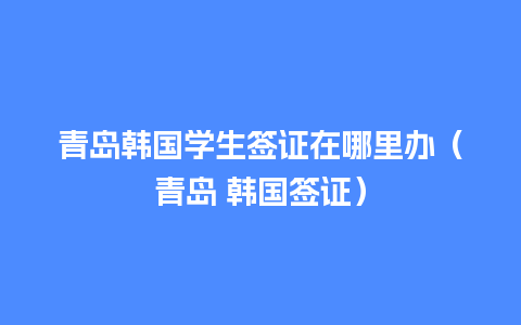 青岛韩国学生签证在哪里办（青岛 韩国签证）