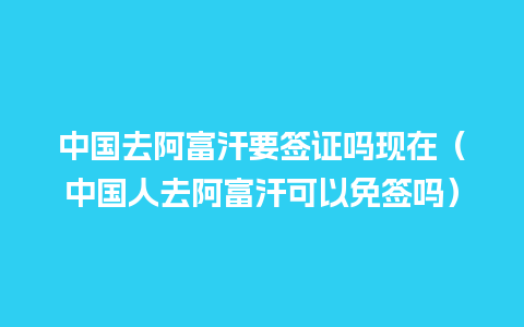 中国去阿富汗要签证吗现在（中国人去阿富汗可以免签吗）