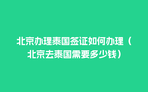 北京办理泰国签证如何办理（北京去泰国需要多少钱）