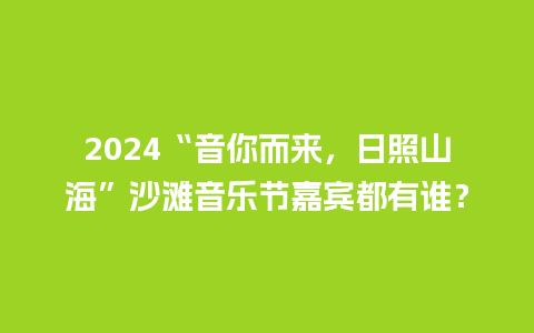 2024“音你而来，日照山海”沙滩音乐节嘉宾都有谁？