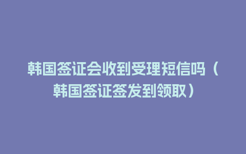 韩国签证会收到受理短信吗（韩国签证签发到领取）