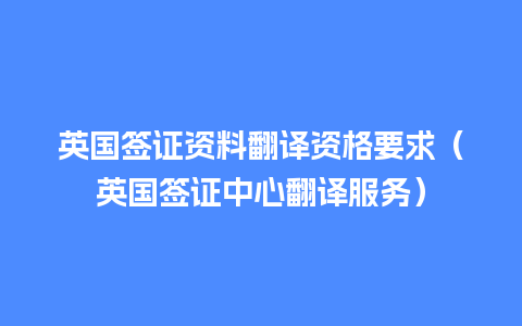 英国签证资料翻译资格要求（英国签证中心翻译服务）